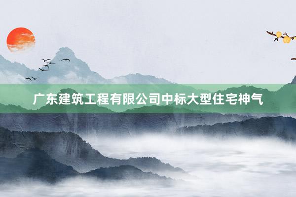 广东建筑工程有限公司中标大型住宅神气